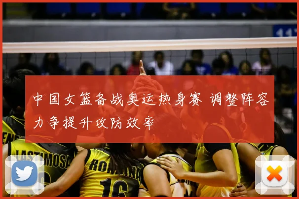 中国女篮备战奥运热身赛 调整阵容力争提升攻防效率