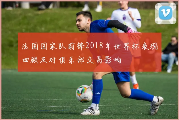 法国国家队前锋2018年世界杯表现回顾及对俱乐部交易影响