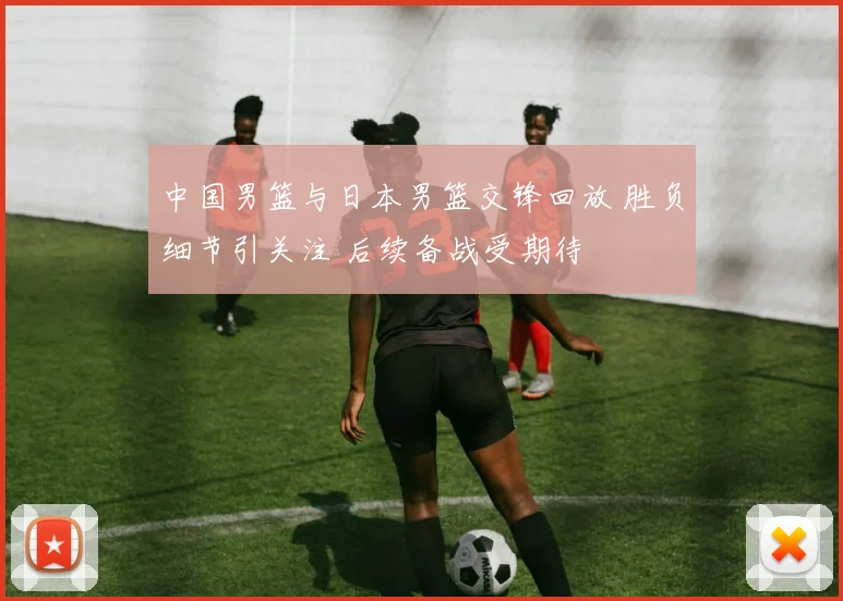 中国男篮与日本男篮交锋回放 胜负细节引关注 后续备战受期待