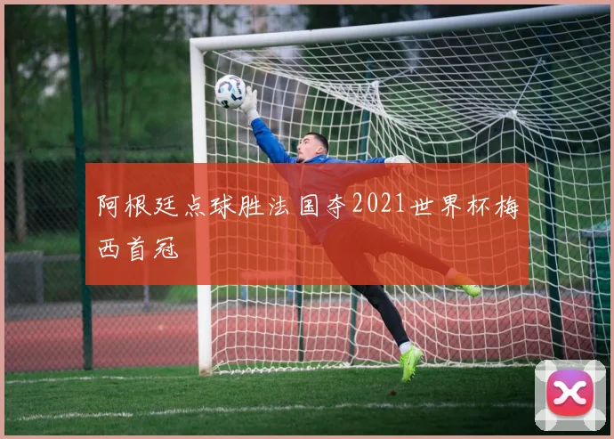 阿根廷点球胜法国夺2021世界杯梅西首冠