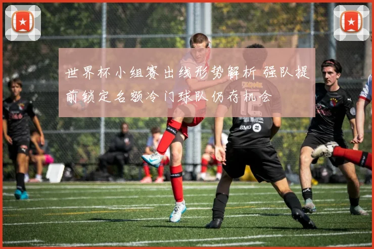 世界杯小组赛出线形势解析 强队提前锁定名额冷门球队仍存机会