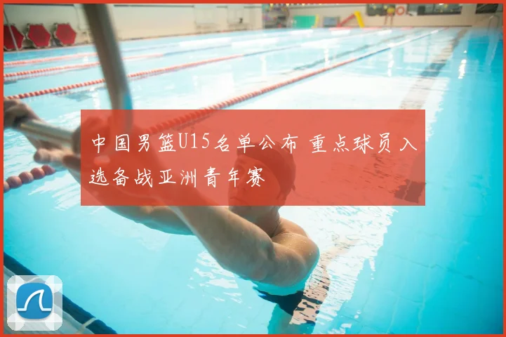 中国男篮U15名单公布 重点球员入选备战亚洲青年赛