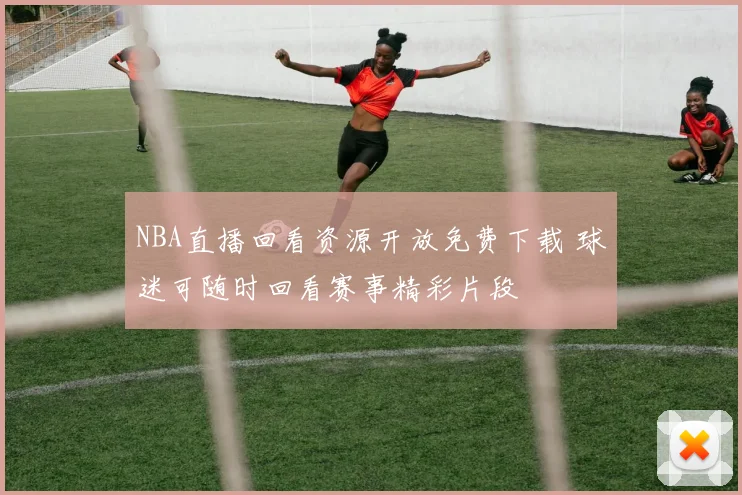 NBA直播回看资源开放免费下载 球迷可随时回看赛事精彩片段