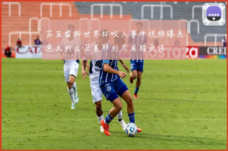 苏亚雷斯世界杯咬人事件视频曝光意大利后卫基耶利尼肩膀受伤