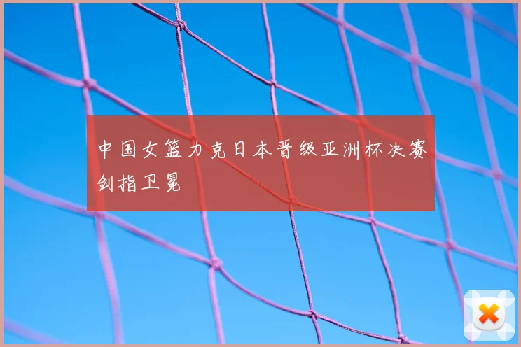 中国女篮力克日本晋级亚洲杯决赛剑指卫冕