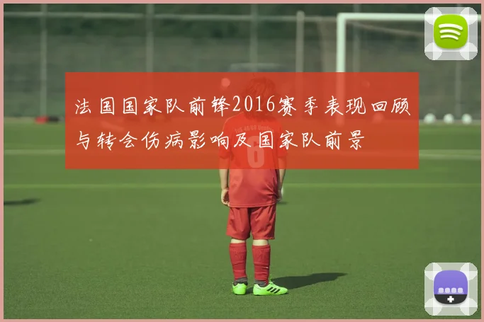 法国国家队前锋2016赛季表现回顾与转会伤病影响及国家队前景