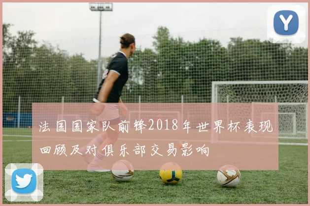 法国国家队前锋2018年世界杯表现回顾及对俱乐部交易影响