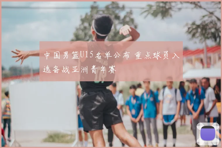 中国男篮U15名单公布 重点球员入选备战亚洲青年赛