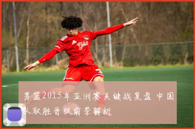 男篮2015年亚洲赛关键战复盘 中国队取胜晋级前景解析