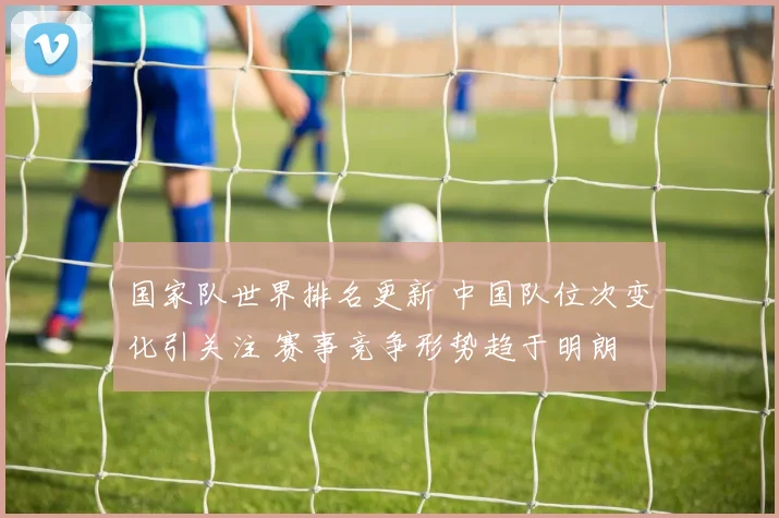 国家队世界排名更新 中国队位次变化引关注 赛事竞争形势趋于明朗