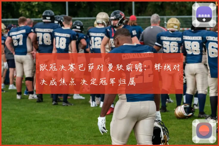 欧冠决赛巴萨对曼联前瞻：锋线对决成焦点 决定冠军归属