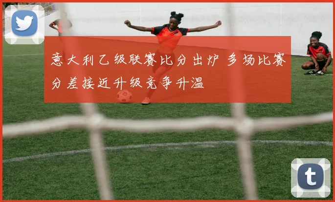 意大利乙级联赛比分出炉 多场比赛分差接近升级竞争升温