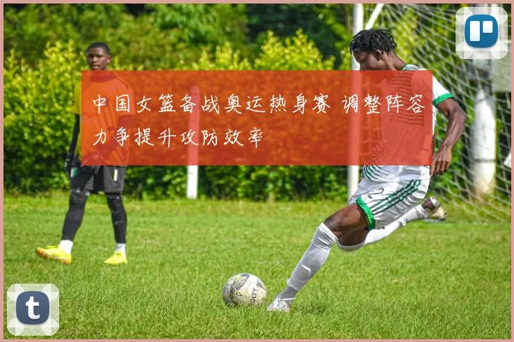 中国女篮备战奥运热身赛 调整阵容力争提升攻防效率