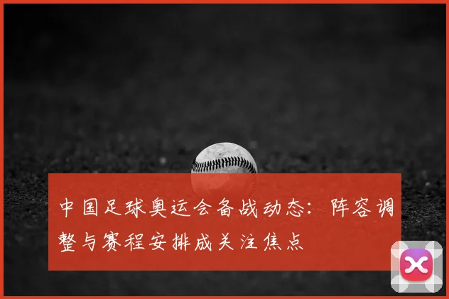 中国足球奥运会备战动态:阵容调整与赛程安排成关注焦点