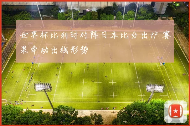 世界杯比利时对阵日本比分出炉 赛果牵动出线形势