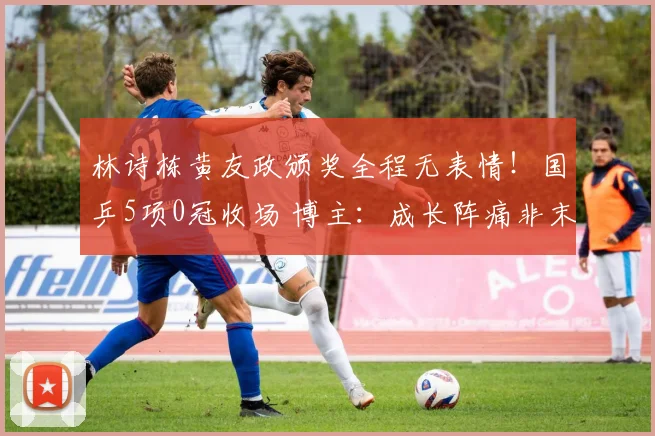 林诗栋黄友政颁奖全程无表情!国乒5项0冠收场 博主:成长阵痛非末日