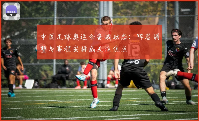 中国足球奥运会备战动态:阵容调整与赛程安排成关注焦点